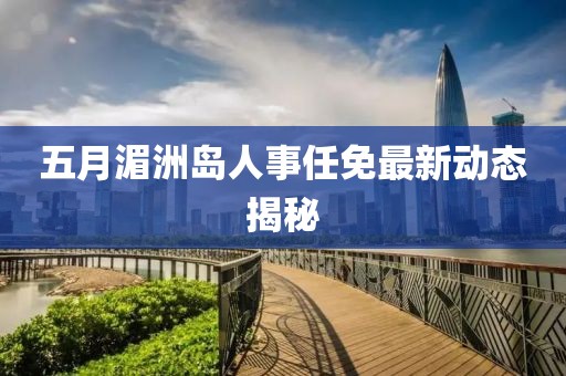 五月湄洲岛人事任免最新动态揭秘