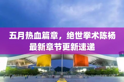五月热血篇章，绝世拳术陈杨最新章节更新速递