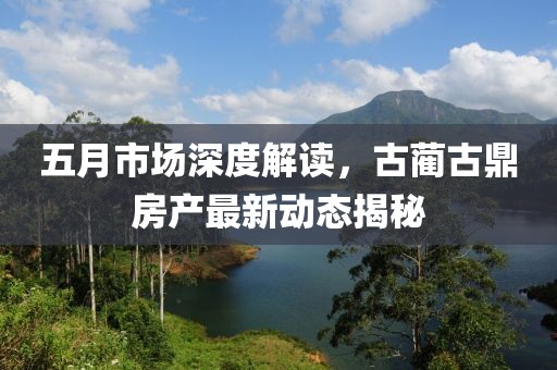 五月市场深度解读，古蔺古鼎房产最新动态揭秘