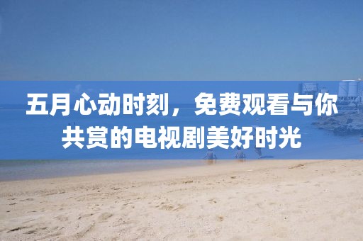五月心动时刻，免费观看与你共赏的电视剧美好时光