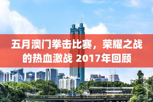 五月澳门拳击比赛，荣耀之战的热血激战 2017年回顾