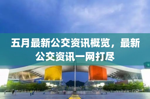 五月最新公交资讯概览，最新公交资讯一网打尽