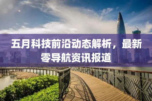 五月科技前沿动态解析，最新零导航资讯报道