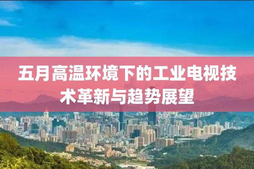 五月高温环境下的工业电视技术革新与趋势展望