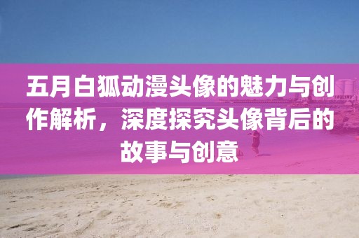 五月白狐动漫头像的魅力与创作解析，深度探究头像背后的故事与创意