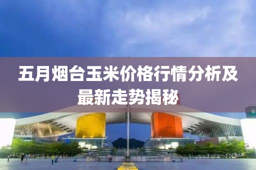 五月烟台玉米价格行情分析及最新走势揭秘