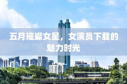 五月璀璨女星，女演员下载的魅力时光