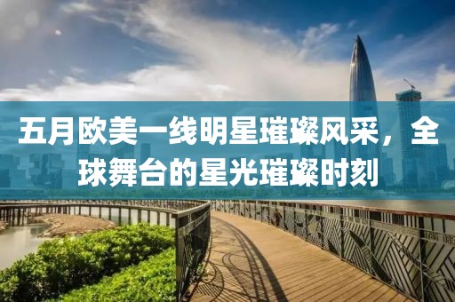 五月欧美一线明星璀璨风采，全球舞台的星光璀璨时刻