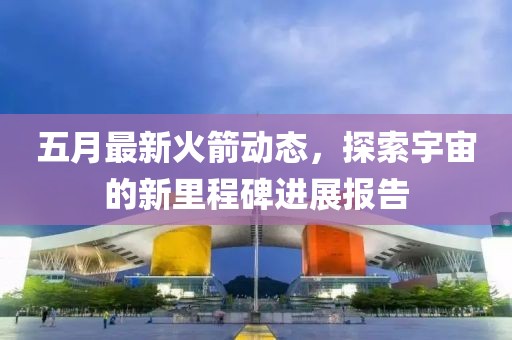 五月最新火箭动态，探索宇宙的新里程碑进展报告