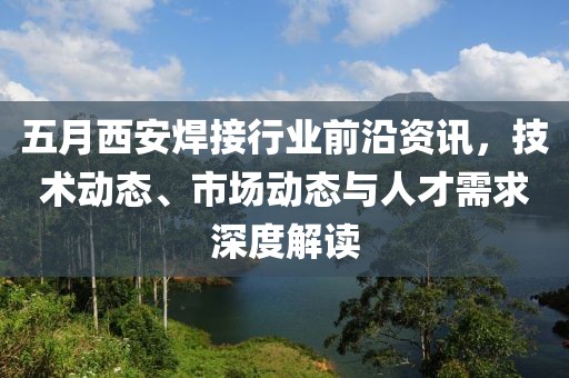 五月西安焊接行业前沿资讯，技术动态、市场动态与人才需求深度解读