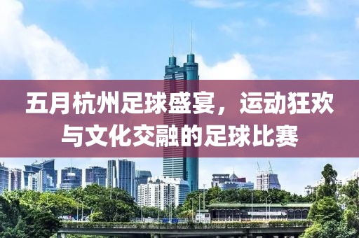五月杭州足球盛宴，运动狂欢与文化交融的足球比赛