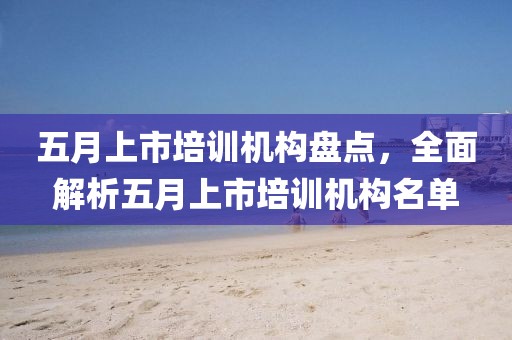 五月上市培训机构盘点，全面解析五月上市培训机构名单