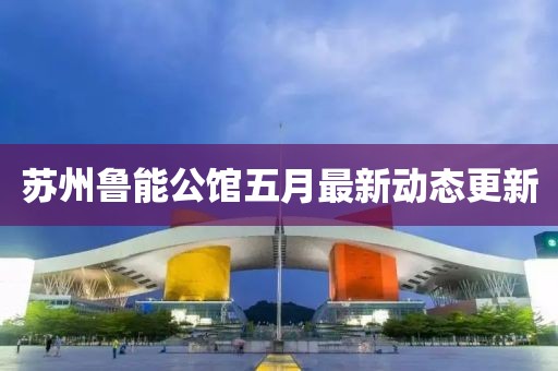 苏州鲁能公馆五月最新动态更新