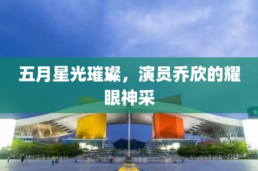 五月星光璀璨，演员乔欣的耀眼神采