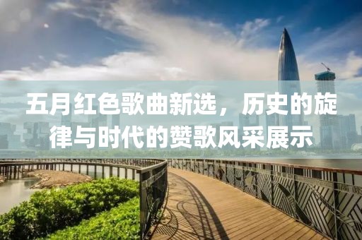 五月红色歌曲新选，历史的旋律与时代的赞歌风采展示