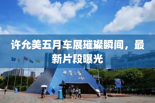 许允美五月车展璀璨瞬间，最新片段曝光