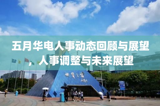 五月华电人事动态回顾与展望，人事调整与未来展望