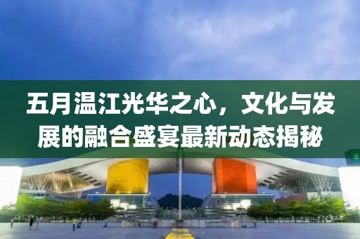 五月温江光华之心，文化与发展的融合盛宴最新动态揭秘