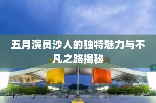 五月演员沙人的独特魅力与不凡之路揭秘
