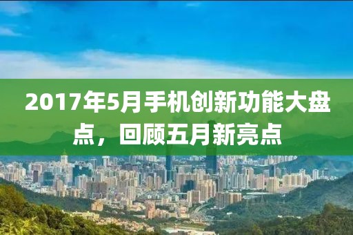 2017年5月手机创新功能大盘点，回顾五月新亮点