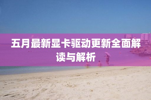 五月最新显卡驱动更新全面解读与解析