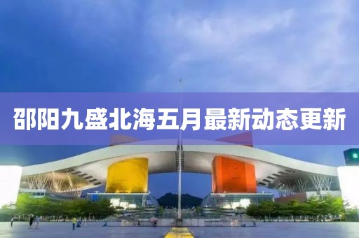 邵阳九盛北海五月最新动态更新