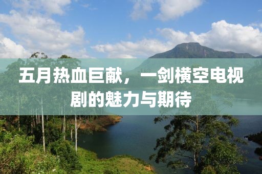 五月热血巨献，一剑横空电视剧的魅力与期待