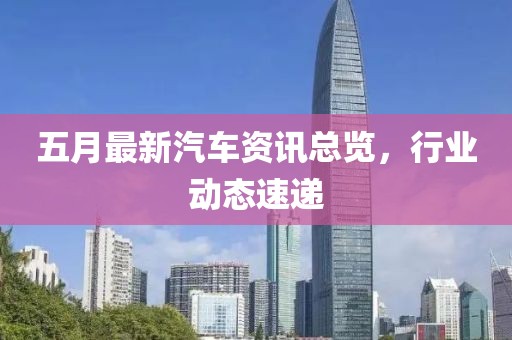 五月最新汽车资讯总览，行业动态速递