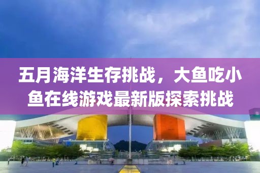 五月海洋生存挑战，大鱼吃小鱼在线游戏最新版探索挑战