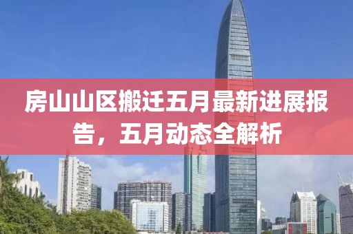 房山山区搬迁五月最新进展报告，五月动态全解析