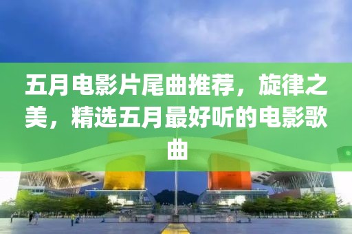 五月电影片尾曲推荐，旋律之美，精选五月最好听的电影歌曲