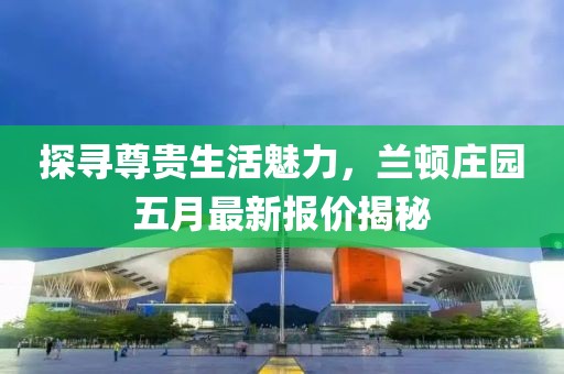 探寻尊贵生活魅力，兰顿庄园五月最新报价揭秘