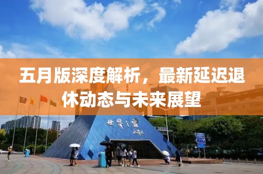 五月版深度解析，最新延迟退休动态与未来展望