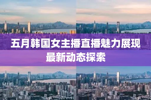五月韩国女主播直播魅力展现最新动态探索