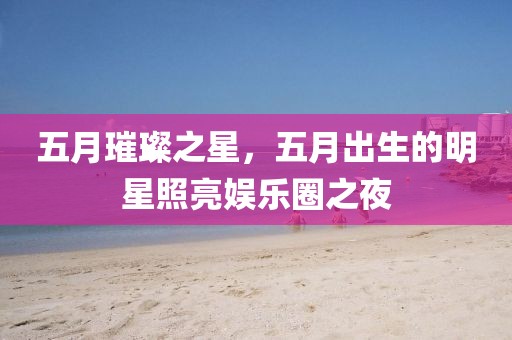 五月璀璨之星，五月出生的明星照亮娱乐圈之夜