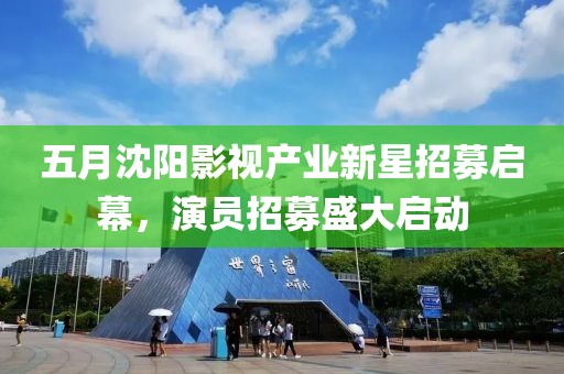 五月沈阳影视产业新星招募启幕，演员招募盛大启动