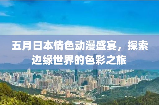 五月日本情色动漫盛宴，探索边缘世界的色彩之旅