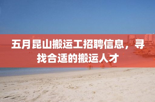 五月昆山搬运工招聘信息，寻找合适的搬运人才