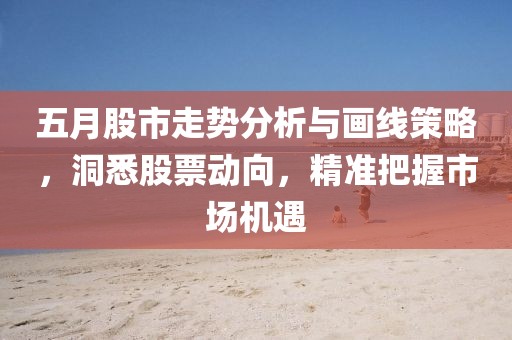 五月股市走势分析与画线策略，洞悉股票动向，精准把握市场机遇