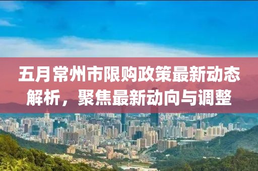 五月常州市限购政策最新动态解析，聚焦最新动向与调整