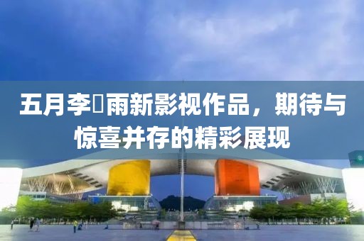 五月李玹雨新影视作品，期待与惊喜并存的精彩展现