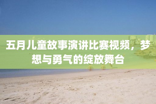 五月儿童故事演讲比赛视频，梦想与勇气的绽放舞台