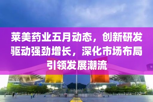 莱美药业五月动态，创新研发驱动强劲增长，深化市场布局引领发展潮流