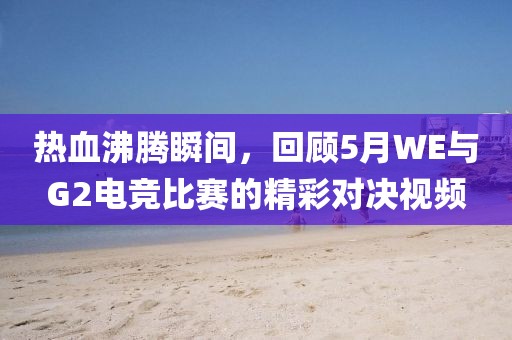 热血沸腾瞬间，回顾5月WE与G2电竞比赛的精彩对决视频