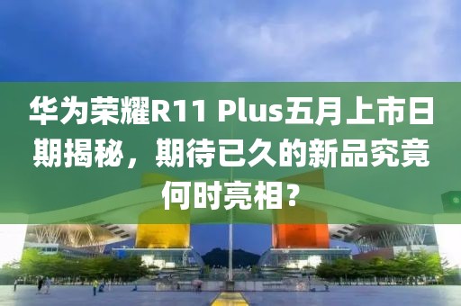 华为荣耀R11 Plus五月上市日期揭秘，期待已久的新品究竟何时亮相？