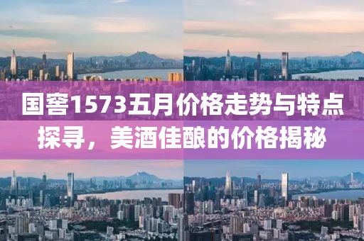国窖1573五月价格走势与特点探寻，美酒佳酿的价格揭秘