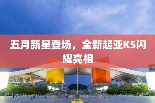 五月新星登场，全新起亚K5闪耀亮相