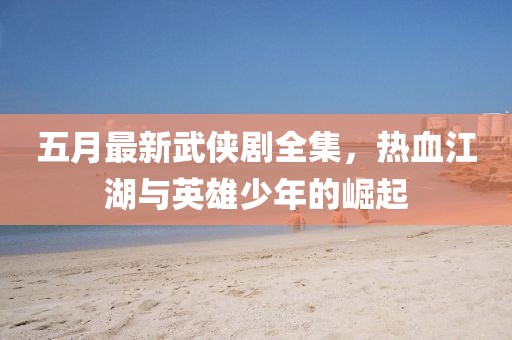 五月最新武侠剧全集，热血江湖与英雄少年的崛起