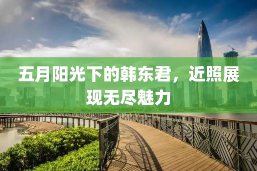 五月阳光下的韩东君，近照展现无尽魅力