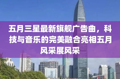 五月三星最新旗舰广告曲，科技与音乐的完美融合亮相五月风采展风采